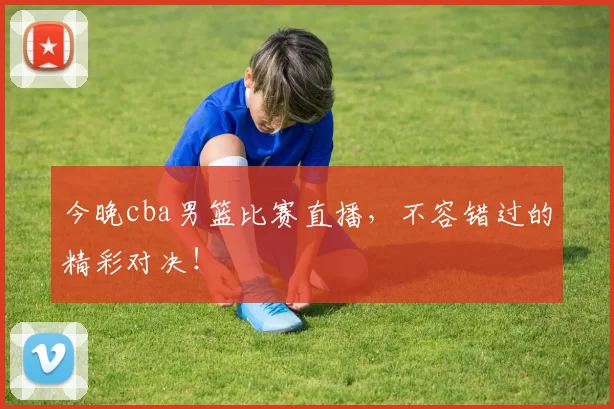 今晚cba男篮比赛直播，不容错过的精彩对决！