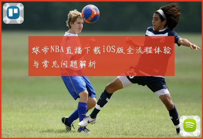 球帝NBA直播下载iOS版全流程体验与常见问题解析