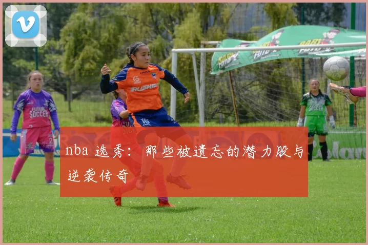 nba 选秀：那些被遗忘的潜力股与逆袭传奇