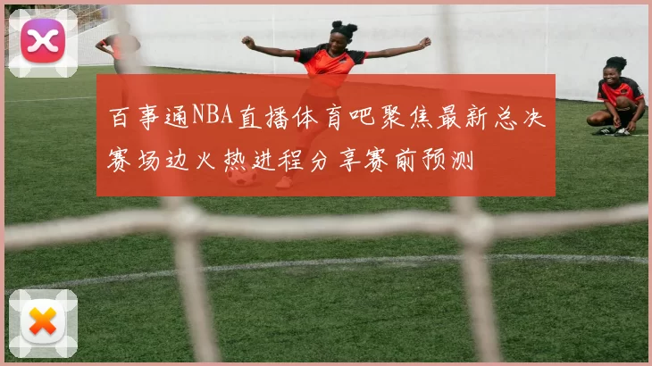 百事通NBA直播体育吧聚焦最新总决赛场边火热进程分享赛前预测