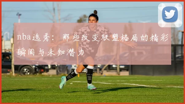 nba选秀：那些改变联盟格局的精彩瞬间与未知潜力