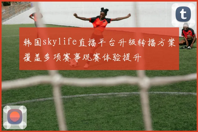 韩国skylife直播平台升级转播方案覆盖多项赛事观赛体验提升