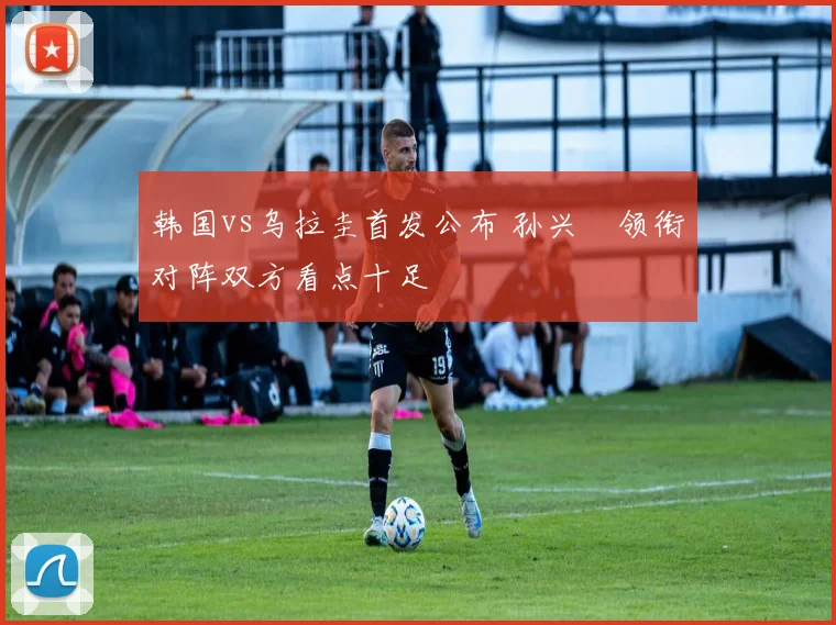韩国vs乌拉圭首发公布 孙兴慜领衔对阵双方看点十足