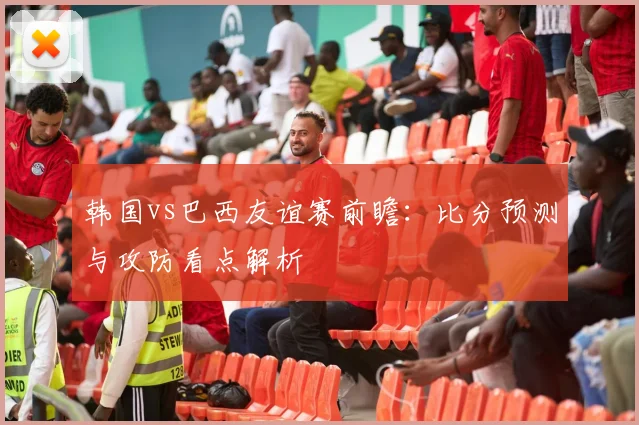 韩国vs巴西友谊赛前瞻：比分预测与攻防看点解析