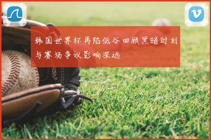 韩国世界杯再陷低谷回顾黑暗时刻与赛场争议影响深远