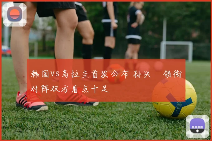韩国vs乌拉圭首发公布 孙兴慜领衔对阵双方看点十足