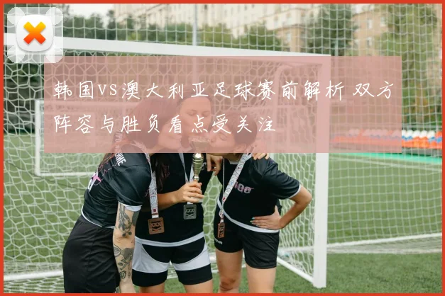 韩国vs澳大利亚足球赛前解析 双方阵容与胜负看点受关注